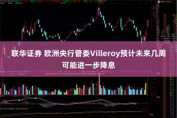 联华证券 欧洲央行管委Villeroy预计未来几周可能进一步降息