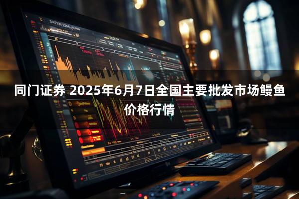 同门证券 2025年6月7日全国主要批发市场鳗鱼价格行情