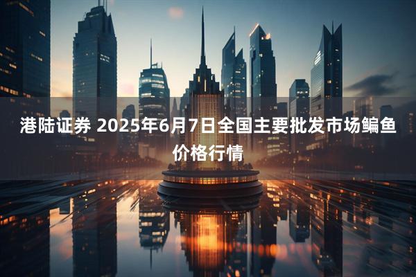 港陆证券 2025年6月7日全国主要批发市场鳊鱼价格行情