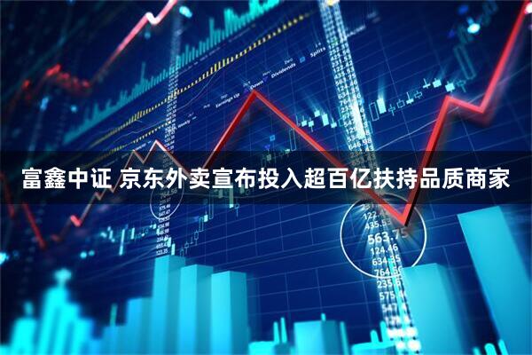 富鑫中证 京东外卖宣布投入超百亿扶持品质商家