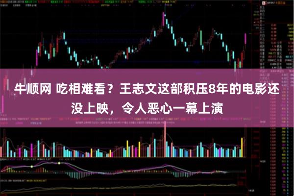 牛顺网 吃相难看？王志文这部积压8年的电影还没上映，令人恶心一幕上演