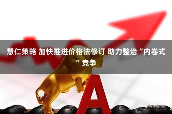 慧仁策略 加快推进价格法修订 助力整治“内卷式”竞争