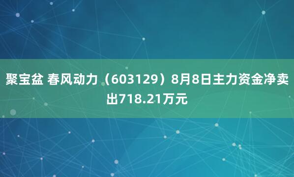 聚宝盆 春风动力（603129）8月8日主力资金净卖出718.21万元