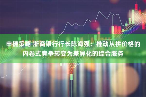 申捷策略 浙商银行行长陈海强：推动从拼价格的内卷式竞争转变为差异化的综合服务