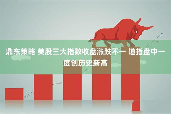 鼎东策略 美股三大指数收盘涨跌不一 道指盘中一度创历史新高