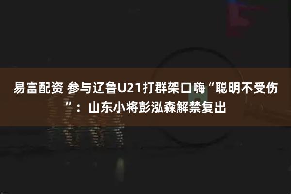 易富配资 参与辽鲁U21打群架口嗨“聪明不受伤”：山东小将彭泓森解禁复出