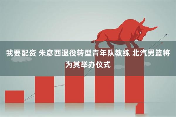 我要配资 朱彦西退役转型青年队教练 北汽男篮将为其举办仪式