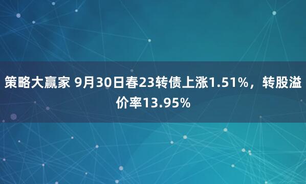 策略大赢家 9月30日春23转债上涨1.51%，转股溢价率13.95%