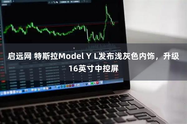 启远网 特斯拉Model Y L发布浅灰色内饰，升级16英寸中控屏