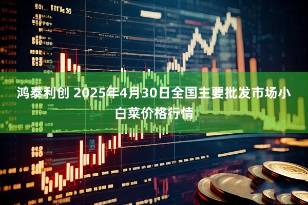 鸿泰利创 2025年4月30日全国主要批发市场小白菜价格行情
