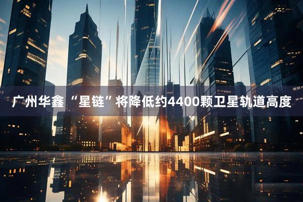 广州华鑫 “星链”将降低约4400颗卫星轨道高度