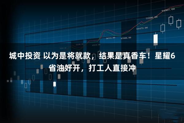 城中投资 以为是将就款，结果是真香车！星耀6省油好开，打工人直接冲