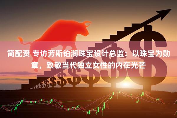 简配资 专访劳斯铂润珠宝设计总监：以珠宝为勋章，致敬当代独立女性的内在光芒