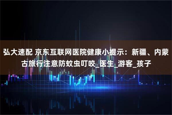 弘大速配 京东互联网医院健康小提示：新疆、内蒙古旅行注意防蚊虫叮咬_医生_游客_孩子