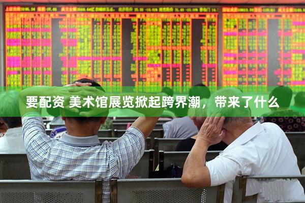 要配资 美术馆展览掀起跨界潮，带来了什么