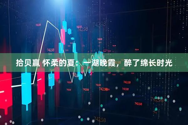 拾贝赢 怀柔的夏：一湖晚霞，醉了绵长时光