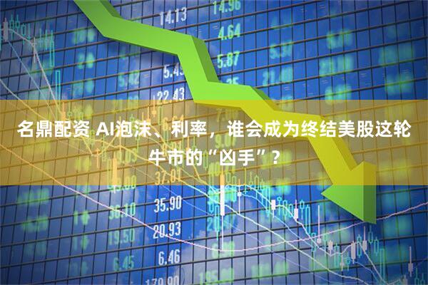 名鼎配资 AI泡沫、利率,谁会成为终结美股这轮牛市的“凶手”?